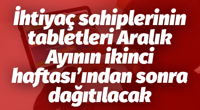 İhtiyaç sahiplerinin tabletleri Aralık Ayının ikinci haftası'ından sonra dağıtılacak